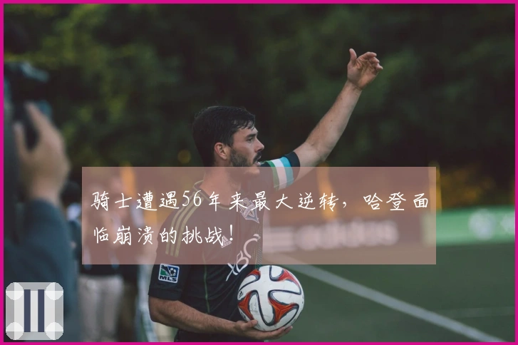 骑士遭遇56年来最大逆转，哈登面临崩溃的挑战！