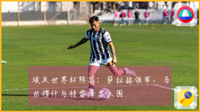 埃及世界杯阵容：萨拉赫领军，马尔穆什与特雷泽盖入围
